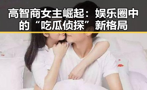 高智商女主崛起：娱乐圈中的“吃瓜侦探”新格局